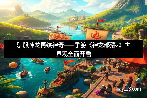驯服神龙再续神奇——手游《神龙部落2》世界观全面开启